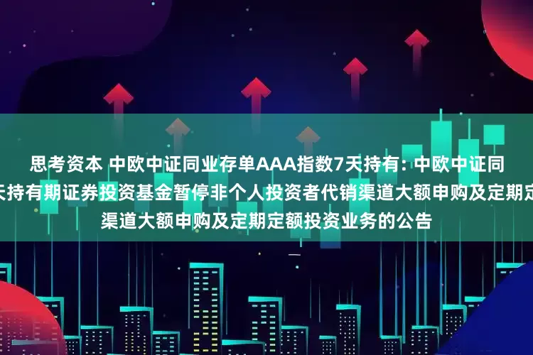 思考资本 中欧中证同业存单AAA指数7天持有: 中欧中证同业存单AAA指数7天持有期证券投资基金暂停非个人投资者代销渠道大额申购及定期定额投资业务的公告