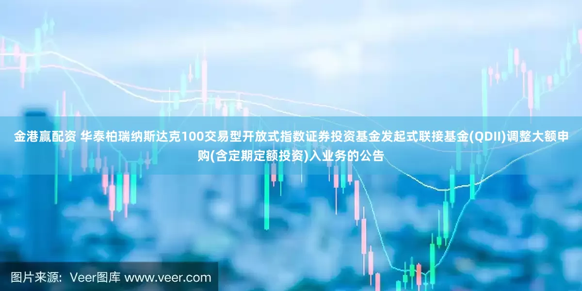 金港赢配资 华泰柏瑞纳斯达克100交易型开放式指数证券投资基金发起式联接基金(QDII)调整大额申购(含定期定额投资)入业务的公告