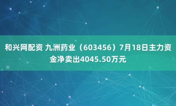 和兴网配资 九洲药业（603456）7月18日主力资金净卖出4045.50万元