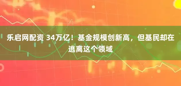 乐启网配资 34万亿！基金规模创新高，但基民却在逃离这个领域