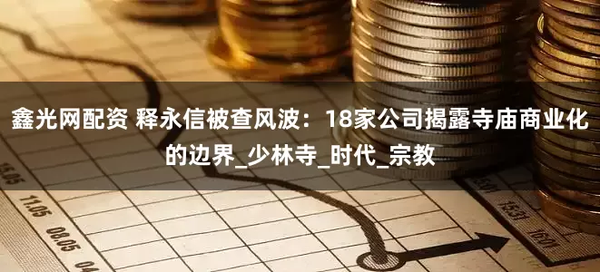 鑫光网配资 释永信被查风波：18家公司揭露寺庙商业化的边界_少林寺_时代_宗教