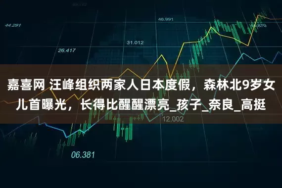 嘉喜网 汪峰组织两家人日本度假，森林北9岁女儿首曝光，长得比醒醒漂亮_孩子_奈良_高挺