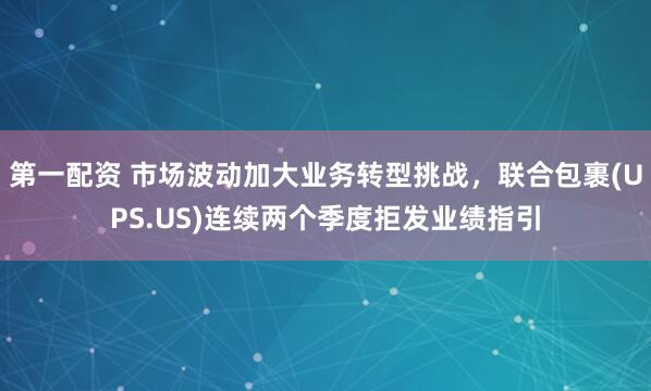 第一配资 市场波动加大业务转型挑战，联合包裹(UPS.US)连续两个季度拒发业绩指引