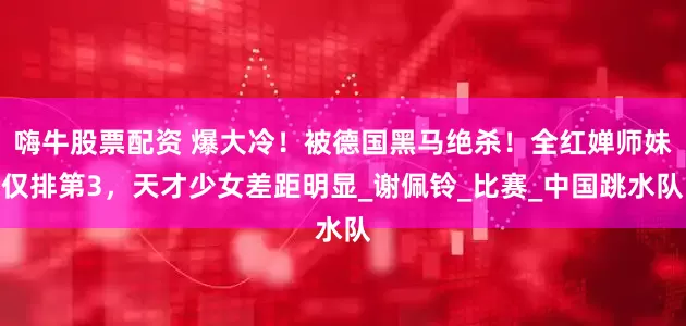 嗨牛股票配资 爆大冷！被德国黑马绝杀！全红婵师妹仅排第3，天才少女差距明显_谢佩铃_比赛_中国跳水队