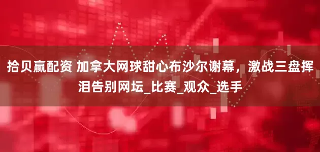 拾贝赢配资 加拿大网球甜心布沙尔谢幕，激战三盘挥泪告别网坛_比赛_观众_选手