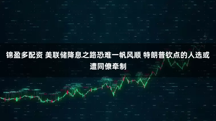 锦盈多配资 美联储降息之路恐难一帆风顺 特朗普钦点的人选或遭同僚牵制