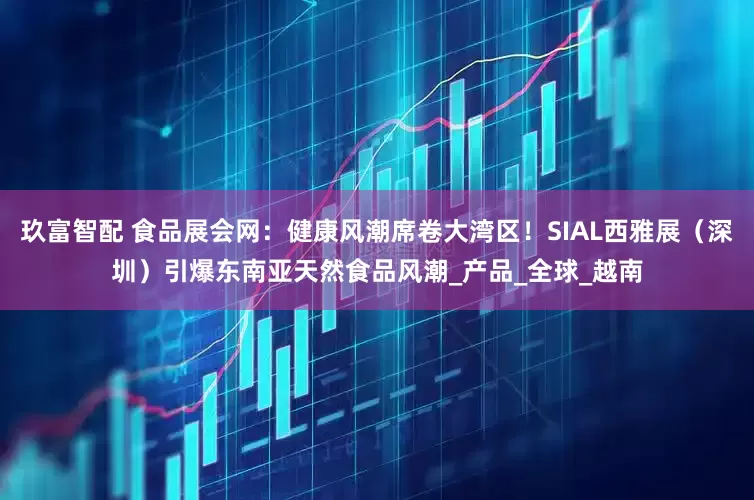 玖富智配 食品展会网：健康风潮席卷大湾区！SIAL西雅展（深圳）引爆东南亚天然食品风潮_产品_全球_越南