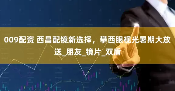 009配资 西昌配镜新选择，攀西眼视光暑期大放送_朋友_镜片_双盾