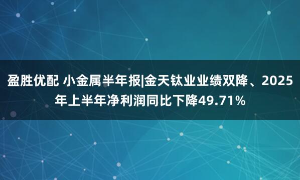 盈胜优配 小金属半年报|金天钛业业绩双降、2025年上半年净利润同比下降49.71%