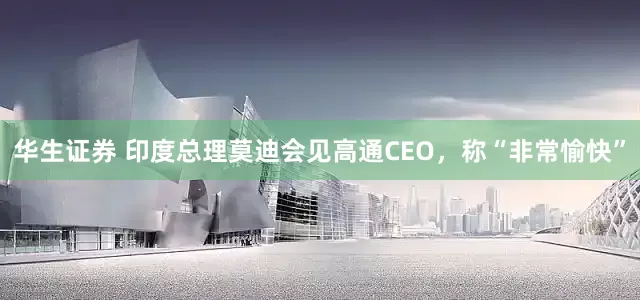 华生证券 印度总理莫迪会见高通CEO，称“非常愉快”