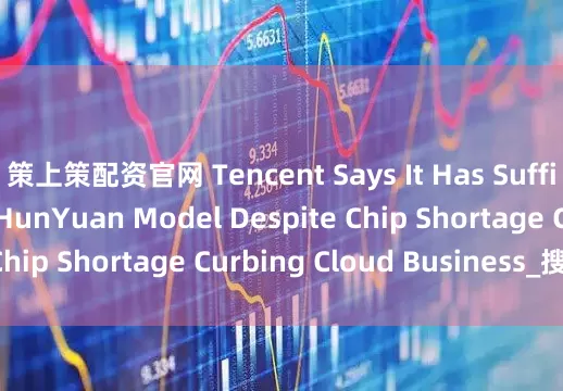策上策配资官网 Tencent Says It Has Sufficient GPUs for HunYuan Model Despite Chip Shortage Curbing Cloud Business_搜狐网