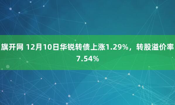 旗开网 12月10日华锐转债上涨1.29%，转股溢价率7.54%