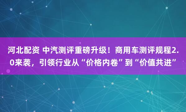 河北配资 中汽测评重磅升级！商用车测评规程2.0来袭，引领行业从“价格内卷”到“价值共进”