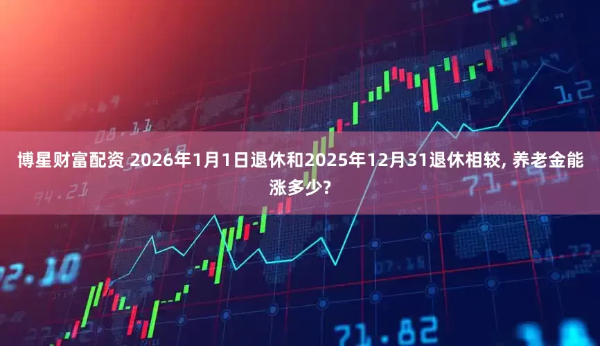 博星财富配资 2026年1月1日退休和2025年12月31退休相较, 养老金能涨多少?