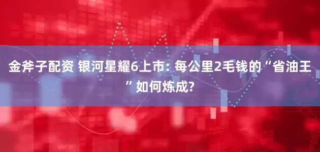 金斧子配资 银河星耀6上市: 每公里2毛钱的“省油王”如何炼成?