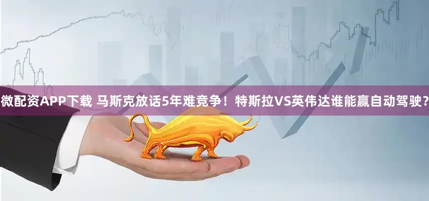 微配资APP下载 马斯克放话5年难竞争!特斯拉VS英伟达谁能赢自动驾驶?