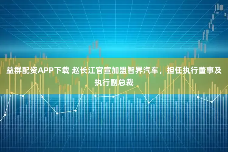 益群配资APP下载 赵长江官宣加盟智界汽车，担任执行董事及执行副总裁