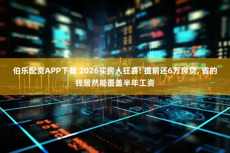 伯乐配资APP下载 2026买房人狂喜! 提前还6万房贷, 省的钱居然能覆盖半年工资