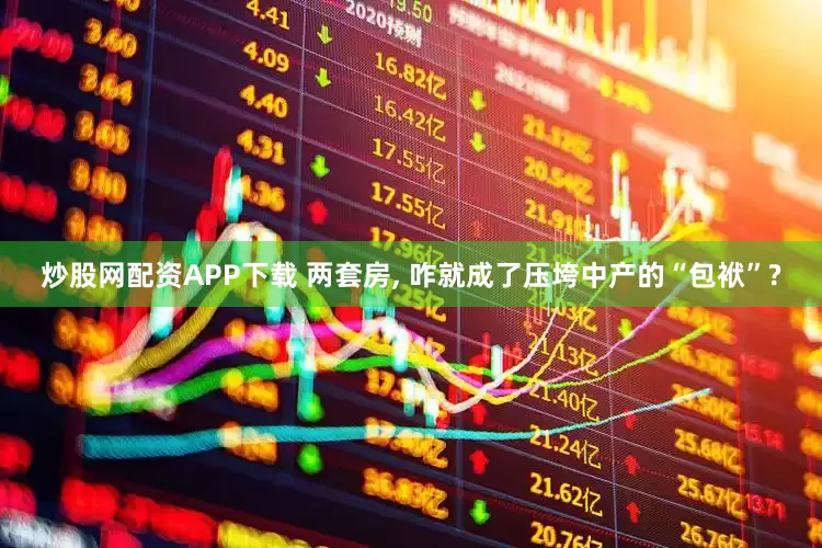 炒股网配资APP下载 两套房, 咋就成了压垮中产的“包袱”?