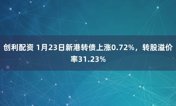 创利配资 1月23日新港转债上涨0.72%，转股溢价率31.23%