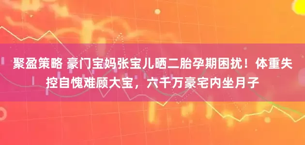 聚盈策略 豪门宝妈张宝儿晒二胎孕期困扰！体重失控自愧难顾大宝，六千万豪宅内坐月子